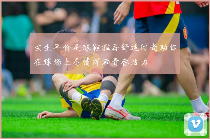 女生平价足球鞋推荐舒适时尚助你在球场上尽情挥洒青春活力