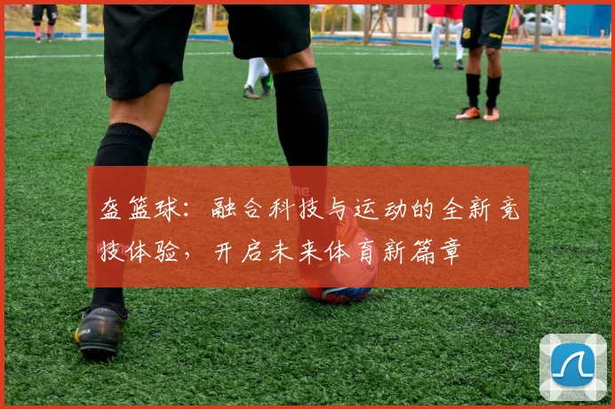 盔篮球：融合科技与运动的全新竞技体验，开启未来体育新篇章