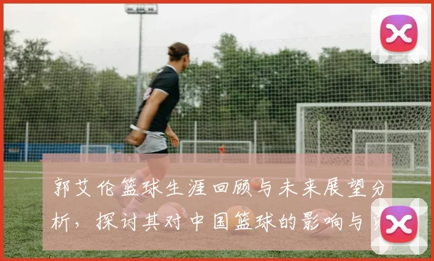 郭艾伦篮球生涯回顾与未来展望分析，探讨其对中国篮球的影响与贡献