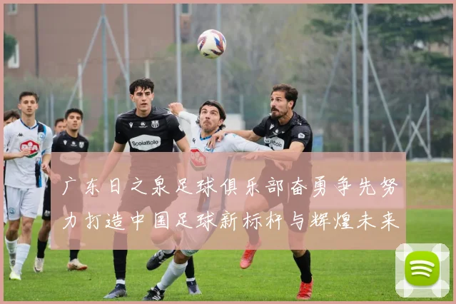 广东日之泉足球俱乐部奋勇争先努力打造中国足球新标杆与辉煌未来