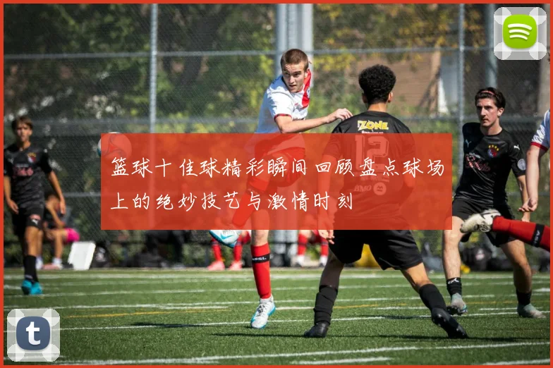 篮球十佳球精彩瞬间回顾盘点球场上的绝妙技艺与激情时刻