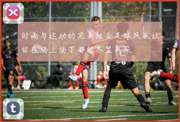 时尚与运动的完美结合足球风衣让你在场上场下都能尽显风采