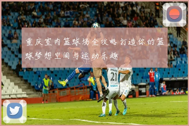 重庆室内篮球场全攻略打造你的篮球梦想空间与运动乐趣