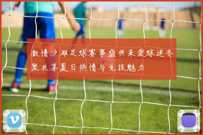激情沙滩足球赛事盛典来袭球迷齐聚共享夏日热情与竞技魅力