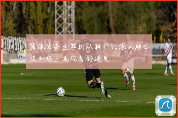 篮球装备全解析从鞋子到球衣助你提升场上表现与舒适度