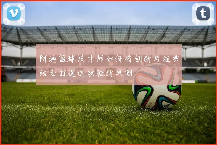 阿迪篮球设计师如何将创新与经典结合打造运动鞋新风潮