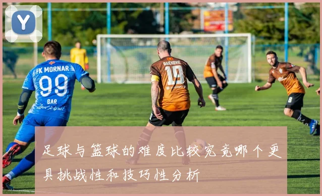 足球与篮球的难度比较究竟哪个更具挑战性和技巧性分析