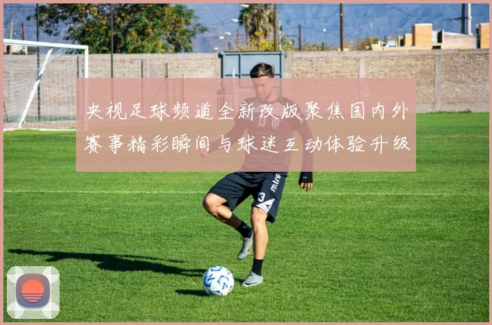 央视足球频道全新改版聚焦国内外赛事精彩瞬间与球迷互动体验升级